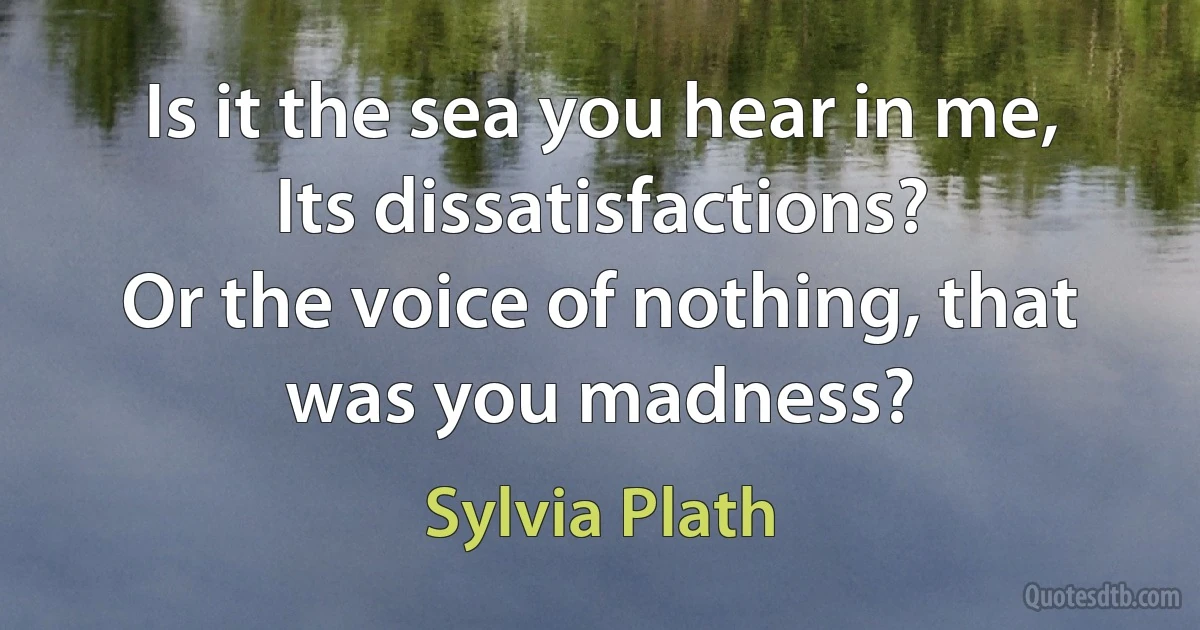 Is it the sea you hear in me,
Its dissatisfactions?
Or the voice of nothing, that was you madness? (Sylvia Plath)