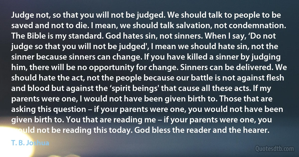 Judge not, so that you will not be judged. We should talk to people to be saved and not to die. I mean, we should talk salvation, not condemnation. The Bible is my standard. God hates sin, not sinners. When I say, ‘Do not judge so that you will not be judged', I mean we should hate sin, not the sinner because sinners can change. If you have killed a sinner by judging him, there will be no opportunity for change. Sinners can be delivered. We should hate the act, not the people because our battle is not against flesh and blood but against the ‘spirit beings' that cause all these acts. If my parents were one, I would not have been given birth to. Those that are asking this question – if your parents were one, you would not have been given birth to. You that are reading me – if your parents were one, you would not be reading this today. God bless the reader and the hearer. (T. B. Joshua)