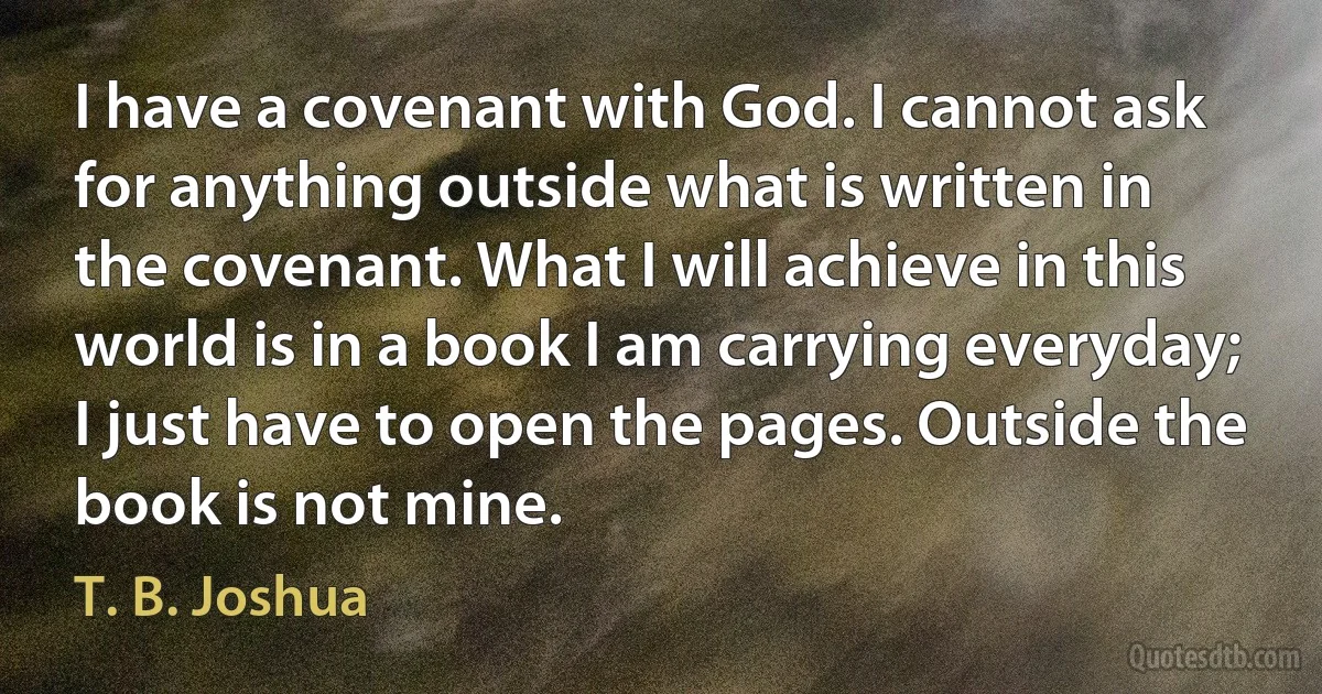 I have a covenant with God. I cannot ask for anything outside what is written in the covenant. What I will achieve in this world is in a book I am carrying everyday; I just have to open the pages. Outside the book is not mine. (T. B. Joshua)