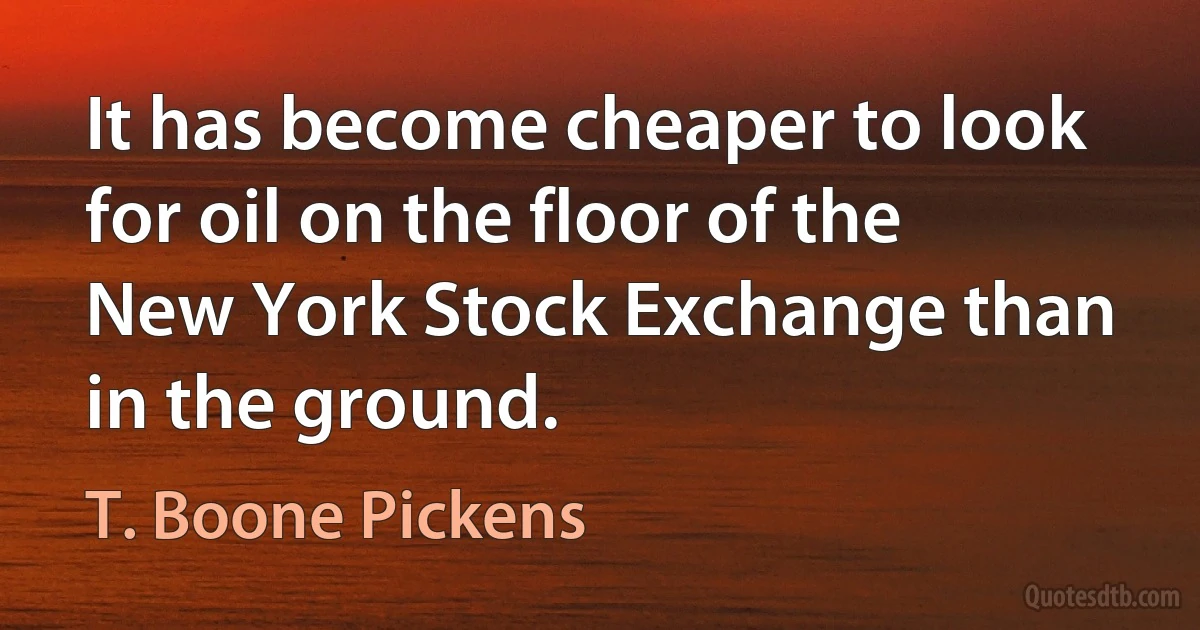 It has become cheaper to look for oil on the floor of the New York Stock Exchange than in the ground. (T. Boone Pickens)