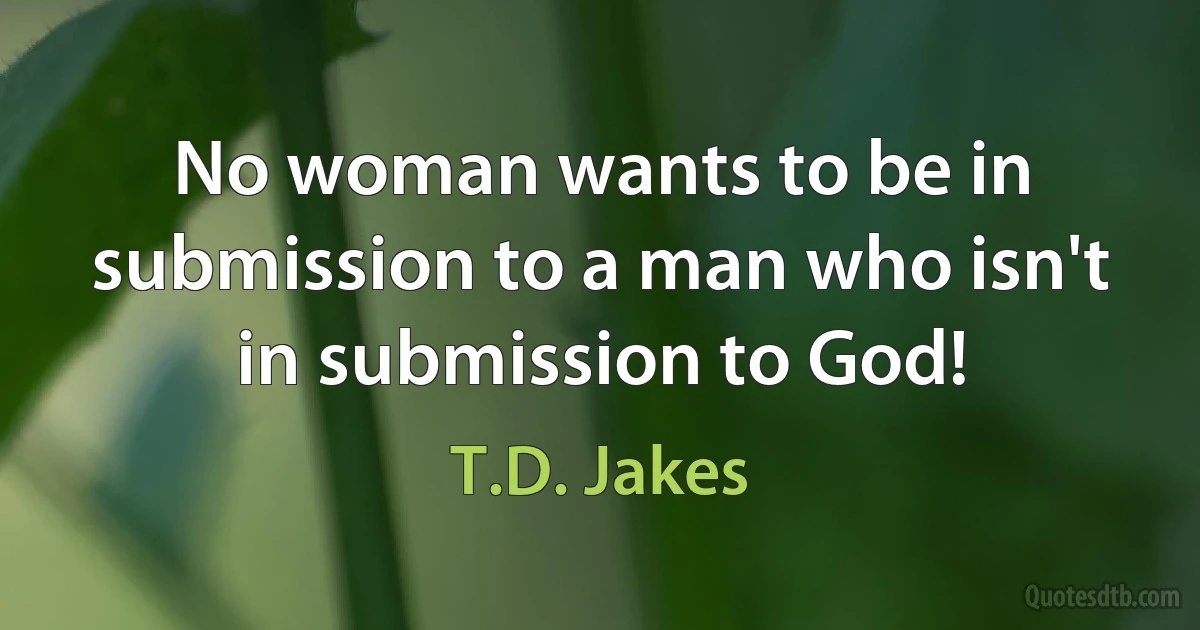 No woman wants to be in submission to a man who isn't in submission to God! (T.D. Jakes)