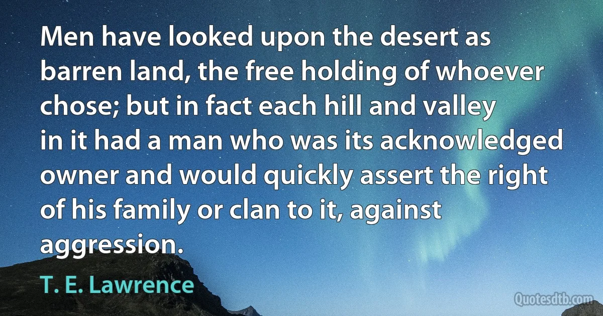 Men have looked upon the desert as barren land, the free holding of whoever chose; but in fact each hill and valley in it had a man who was its acknowledged owner and would quickly assert the right of his family or clan to it, against aggression. (T. E. Lawrence)