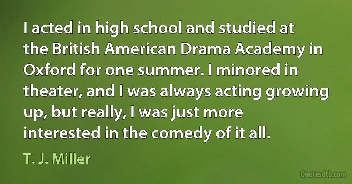 I acted in high school and studied at the British American Drama Academy in Oxford for one summer. I minored in theater, and I was always acting growing up, but really, I was just more interested in the comedy of it all. (T. J. Miller)