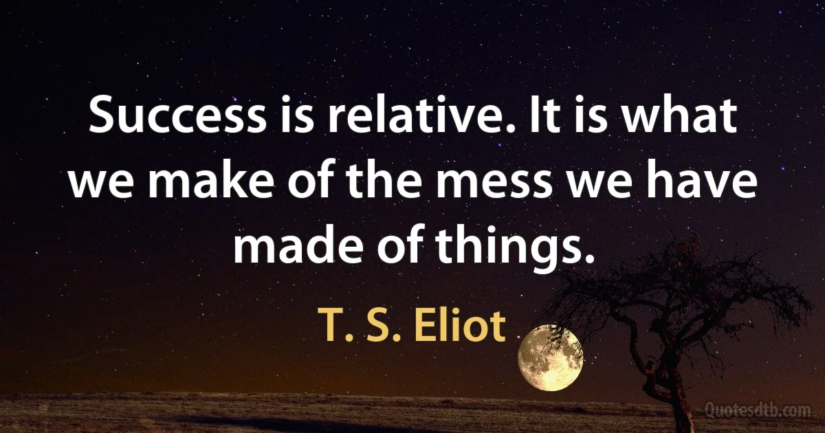 Success is relative. It is what we make of the mess we have made of things. (T. S. Eliot)