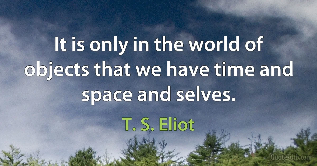 It is only in the world of objects that we have time and space and selves. (T. S. Eliot)