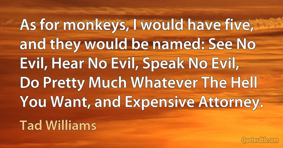 As for monkeys, I would have five, and they would be named: See No Evil, Hear No Evil, Speak No Evil, Do Pretty Much Whatever The Hell You Want, and Expensive Attorney. (Tad Williams)