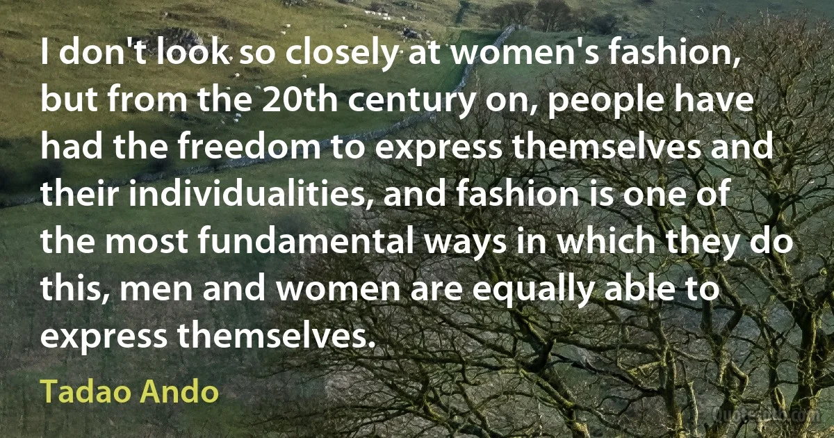 I don't look so closely at women's fashion, but from the 20th century on, people have had the freedom to express themselves and their individualities, and fashion is one of the most fundamental ways in which they do this, men and women are equally able to express themselves. (Tadao Ando)