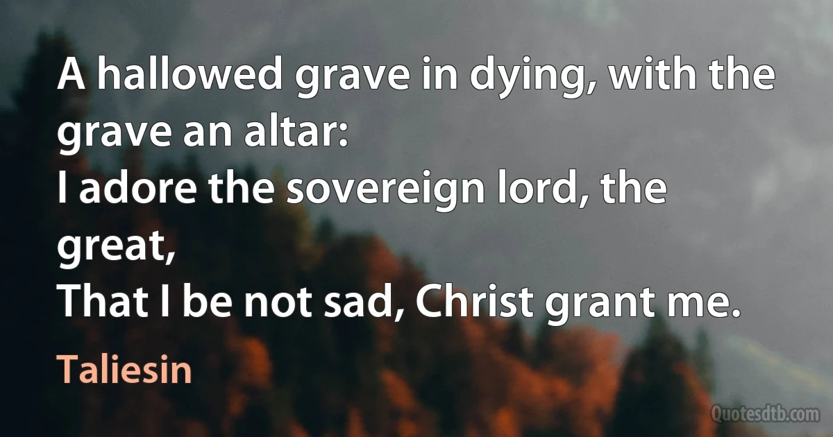 A hallowed grave in dying, with the grave an altar:
I adore the sovereign lord, the great,
That I be not sad, Christ grant me. (Taliesin)