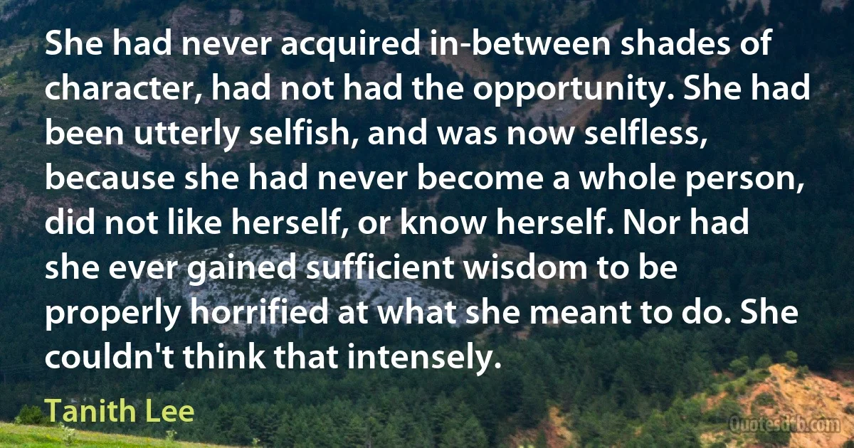 She had never acquired in-between shades of character, had not had the opportunity. She had been utterly selfish, and was now selfless, because she had never become a whole person, did not like herself, or know herself. Nor had she ever gained sufficient wisdom to be properly horrified at what she meant to do. She couldn't think that intensely. (Tanith Lee)