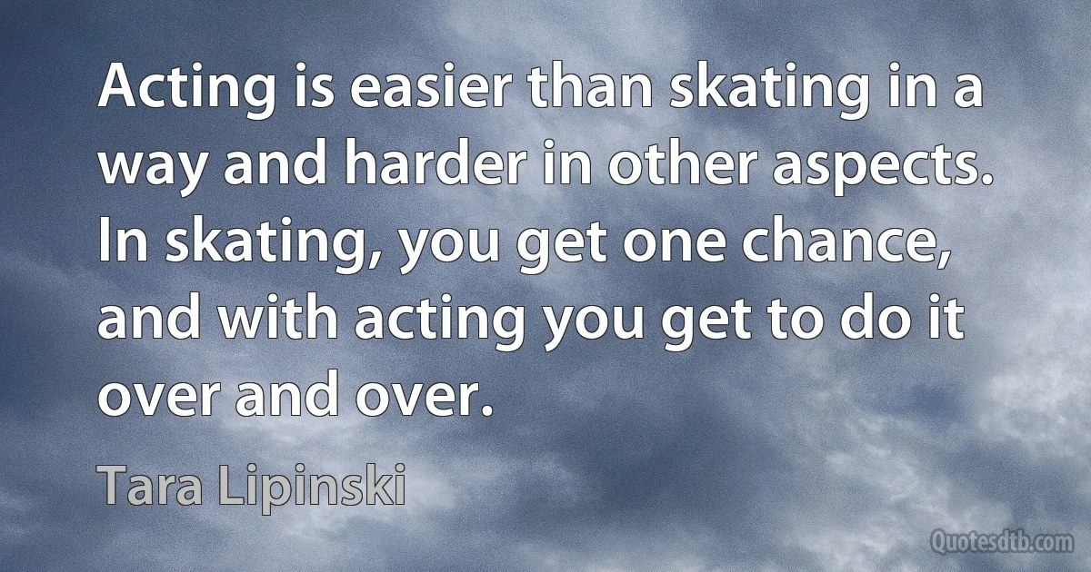 Acting is easier than skating in a way and harder in other aspects. In skating, you get one chance, and with acting you get to do it over and over. (Tara Lipinski)