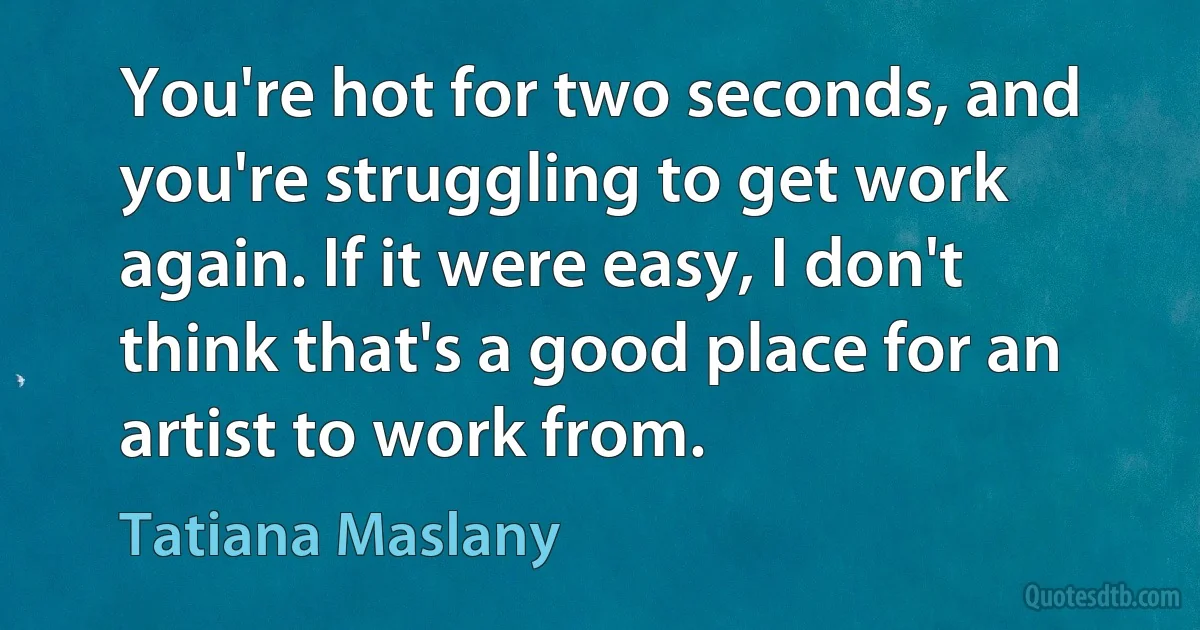 You're hot for two seconds, and you're struggling to get work again. If it were easy, I don't think that's a good place for an artist to work from. (Tatiana Maslany)