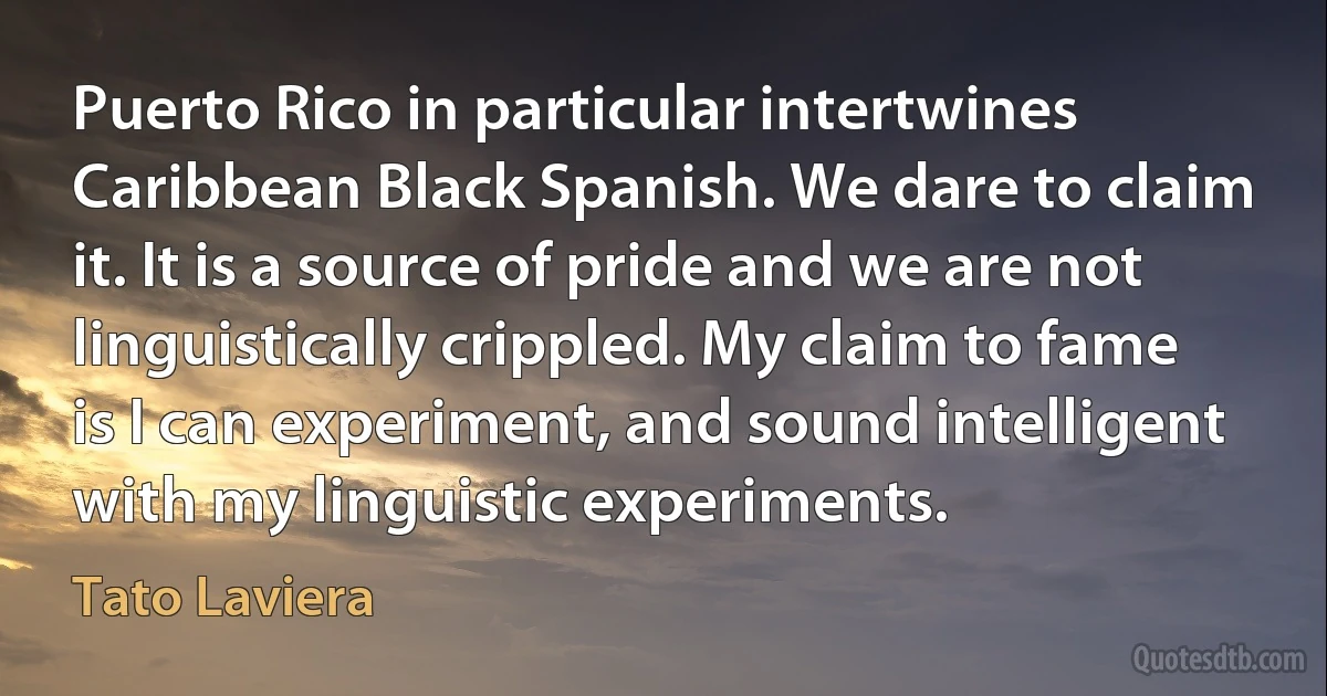 Puerto Rico in particular intertwines Caribbean Black Spanish. We dare to claim it. It is a source of pride and we are not linguistically crippled. My claim to fame is I can experiment, and sound intelligent with my linguistic experiments. (Tato Laviera)