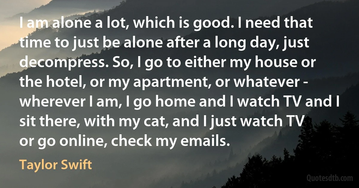 I am alone a lot, which is good. I need that time to just be alone after a long day, just decompress. So, I go to either my house or the hotel, or my apartment, or whatever - wherever I am, I go home and I watch TV and I sit there, with my cat, and I just watch TV or go online, check my emails. (Taylor Swift)