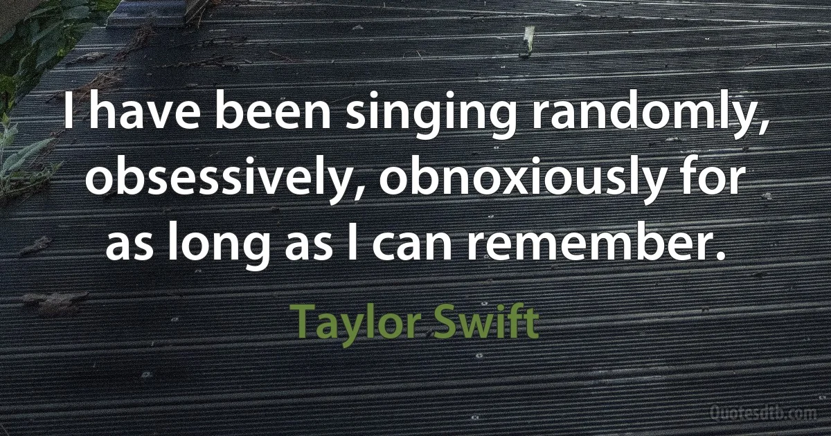 I have been singing randomly, obsessively, obnoxiously for as long as I can remember. (Taylor Swift)