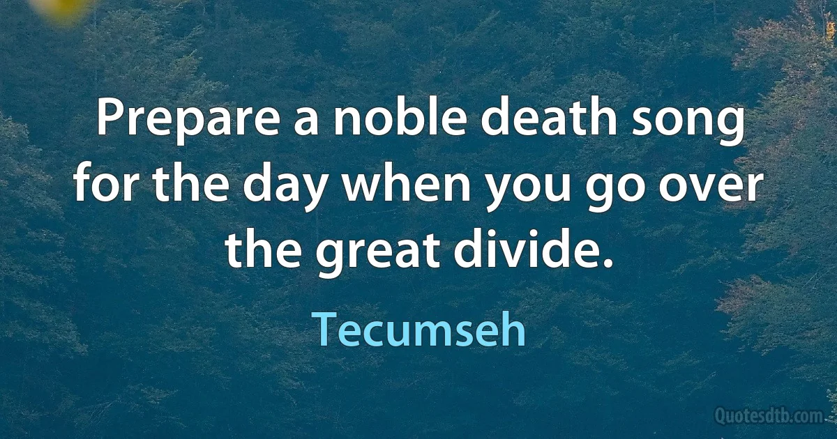 Prepare a noble death song for the day when you go over the great divide. (Tecumseh)