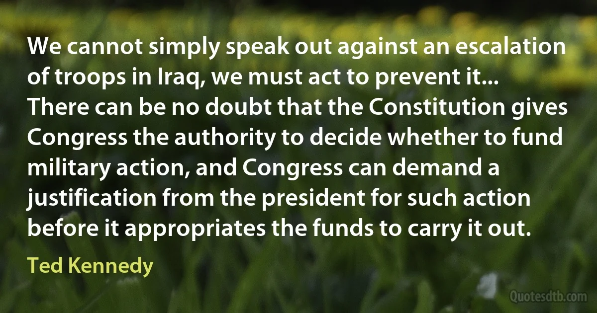 We cannot simply speak out against an escalation of troops in Iraq, we must act to prevent it... There can be no doubt that the Constitution gives Congress the authority to decide whether to fund military action, and Congress can demand a justification from the president for such action before it appropriates the funds to carry it out. (Ted Kennedy)