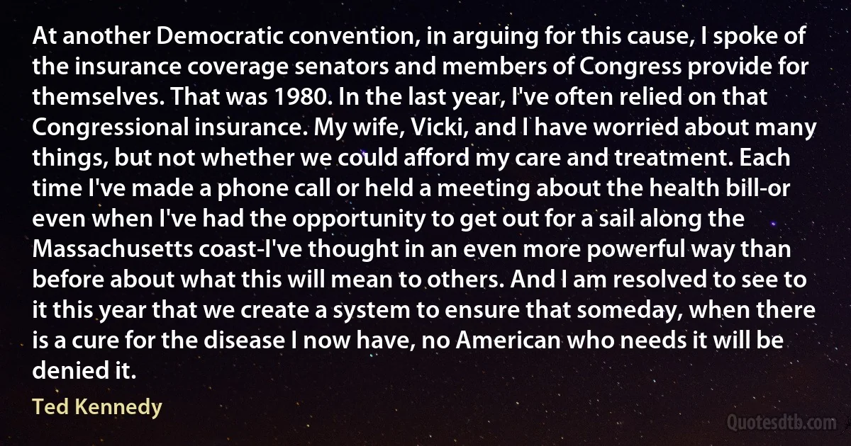 At another Democratic convention, in arguing for this cause, I spoke of the insurance coverage senators and members of Congress provide for themselves. That was 1980. In the last year, I've often relied on that Congressional insurance. My wife, Vicki, and I have worried about many things, but not whether we could afford my care and treatment. Each time I've made a phone call or held a meeting about the health bill-or even when I've had the opportunity to get out for a sail along the Massachusetts coast-I've thought in an even more powerful way than before about what this will mean to others. And I am resolved to see to it this year that we create a system to ensure that someday, when there is a cure for the disease I now have, no American who needs it will be denied it. (Ted Kennedy)