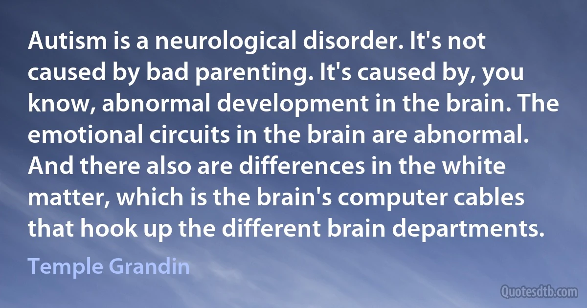 Autism is a neurological disorder. It's not caused by bad parenting. It's caused by, you know, abnormal development in the brain. The emotional circuits in the brain are abnormal. And there also are differences in the white matter, which is the brain's computer cables that hook up the different brain departments. (Temple Grandin)