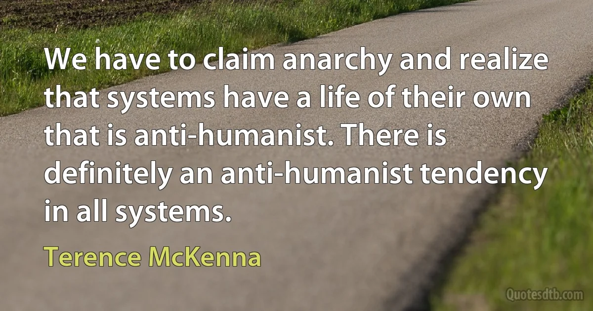 We have to claim anarchy and realize that systems have a life of their own that is anti-humanist. There is definitely an anti-humanist tendency in all systems. (Terence McKenna)