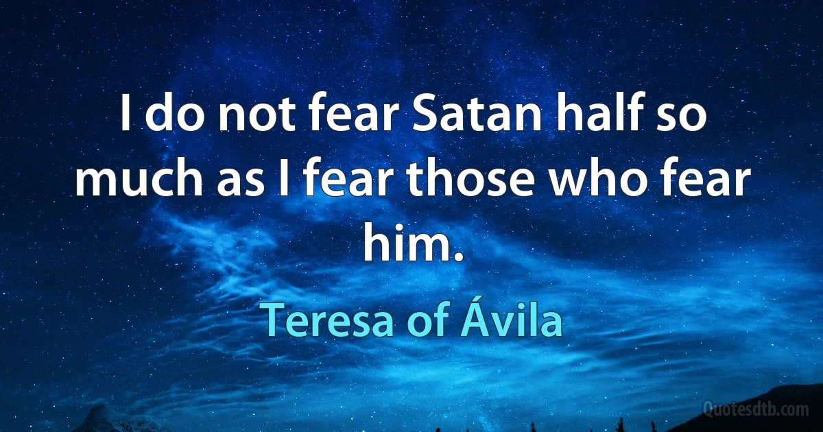 I do not fear Satan half so much as I fear those who fear him. (Teresa of Ávila)