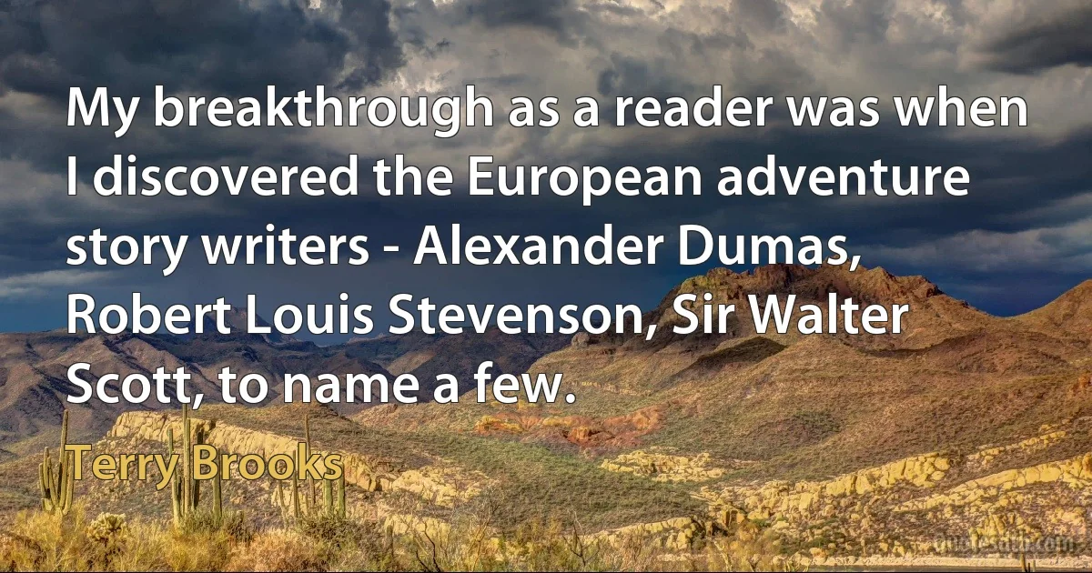 My breakthrough as a reader was when I discovered the European adventure story writers - Alexander Dumas, Robert Louis Stevenson, Sir Walter Scott, to name a few. (Terry Brooks)