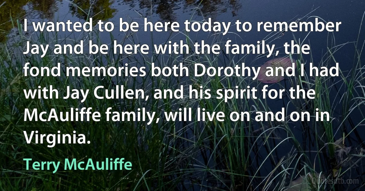 I wanted to be here today to remember Jay and be here with the family, the fond memories both Dorothy and I had with Jay Cullen, and his spirit for the McAuliffe family, will live on and on in Virginia. (Terry McAuliffe)