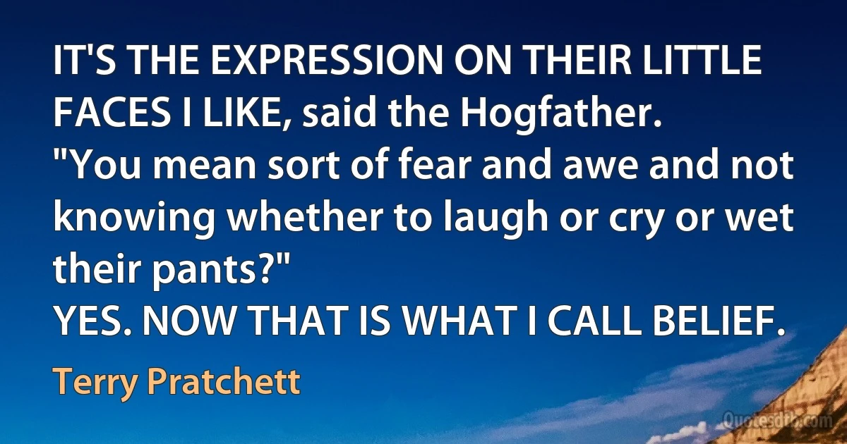 IT'S THE EXPRESSION ON THEIR LITTLE FACES I LIKE, said the Hogfather.
"You mean sort of fear and awe and not knowing whether to laugh or cry or wet their pants?"
YES. NOW THAT IS WHAT I CALL BELIEF. (Terry Pratchett)