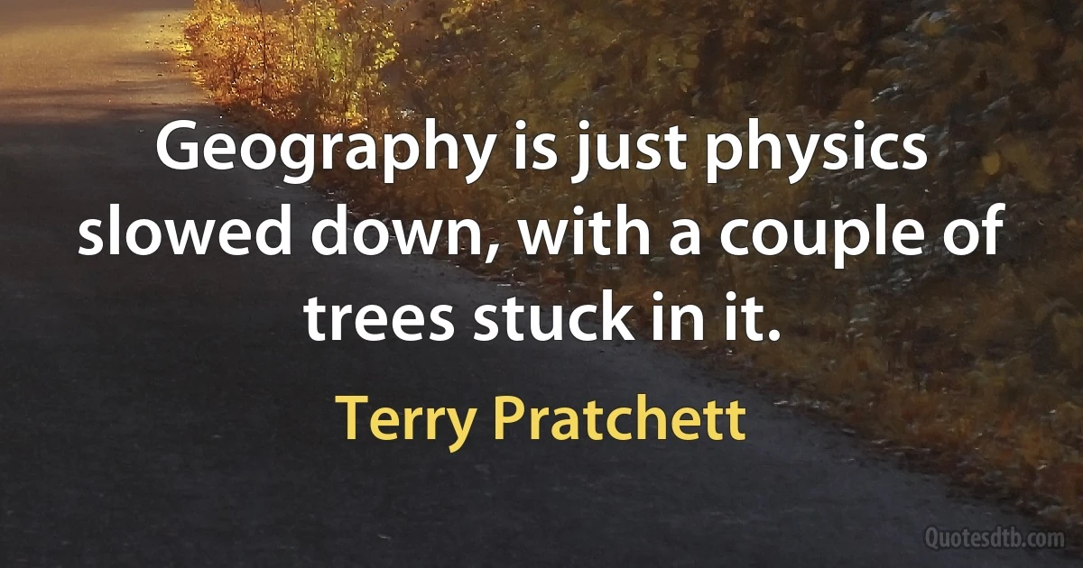 Geography is just physics slowed down, with a couple of trees stuck in it. (Terry Pratchett)