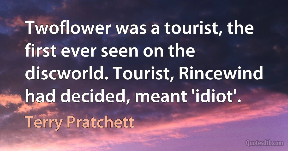 Twoflower was a tourist, the first ever seen on the discworld. Tourist, Rincewind had decided, meant 'idiot'. (Terry Pratchett)