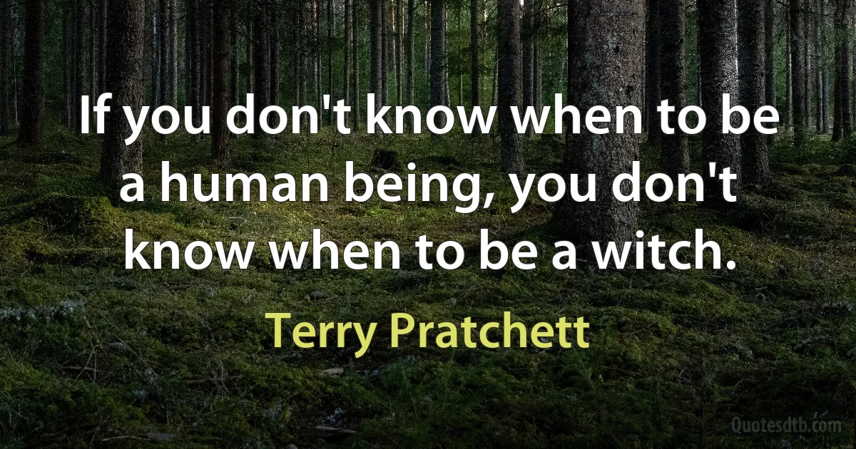 If you don't know when to be a human being, you don't know when to be a witch. (Terry Pratchett)