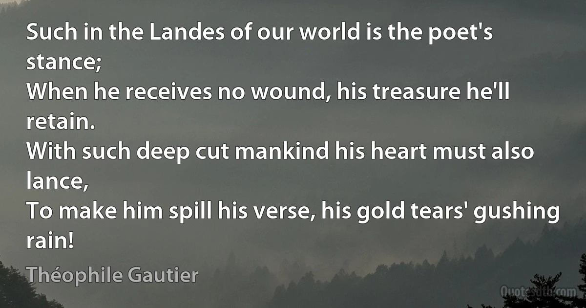 Such in the Landes of our world is the poet's stance;
When he receives no wound, his treasure he'll retain.
With such deep cut mankind his heart must also lance,
To make him spill his verse, his gold tears' gushing rain! (Théophile Gautier)