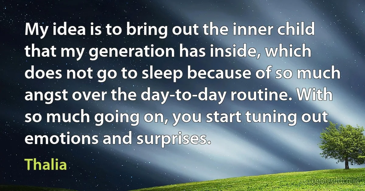 My idea is to bring out the inner child that my generation has inside, which does not go to sleep because of so much angst over the day-to-day routine. With so much going on, you start tuning out emotions and surprises. (Thalia)