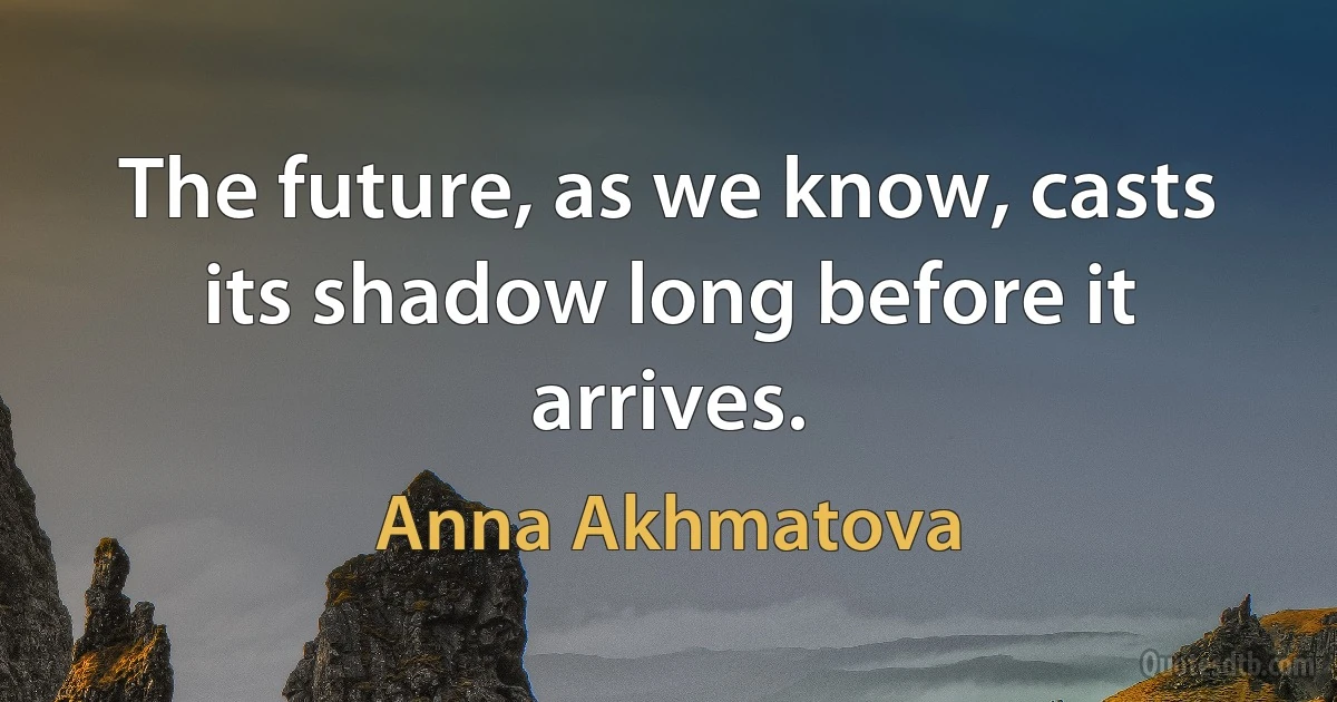 The future, as we know, casts its shadow long before it arrives. (Anna Akhmatova)