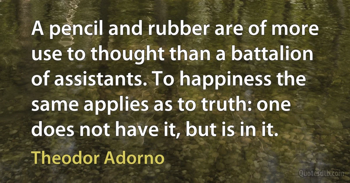 A pencil and rubber are of more use to thought than a battalion of assistants. To happiness the same applies as to truth: one does not have it, but is in it. (Theodor Adorno)