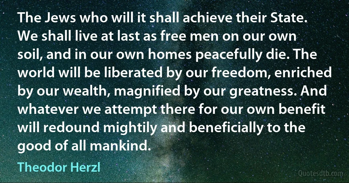 The Jews who will it shall achieve their State. We shall live at last as free men on our own soil, and in our own homes peacefully die. The world will be liberated by our freedom, enriched by our wealth, magnified by our greatness. And whatever we attempt there for our own benefit will redound mightily and beneficially to the good of all mankind. (Theodor Herzl)