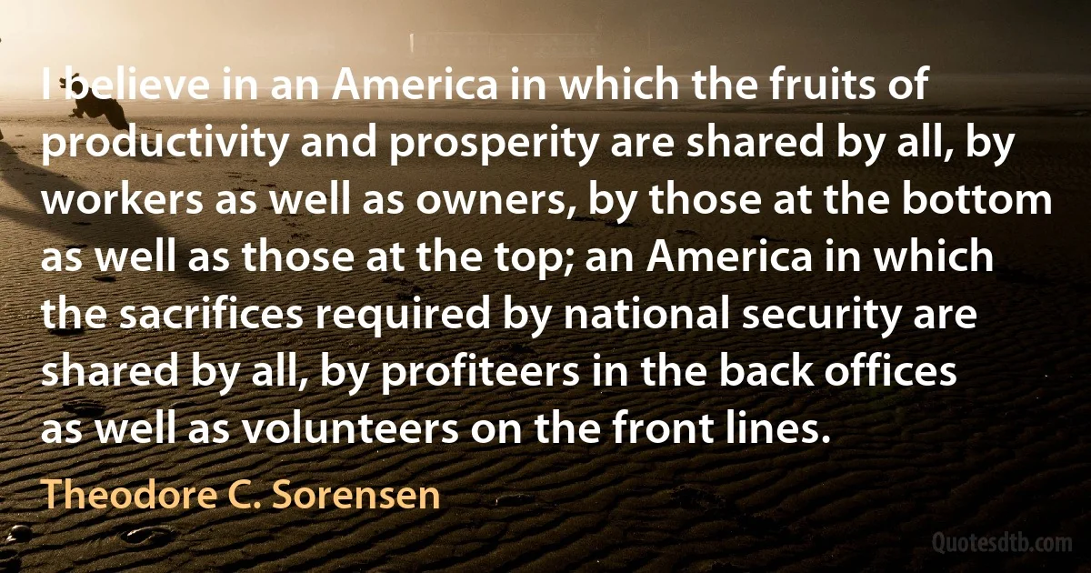 I believe in an America in which the fruits of productivity and prosperity are shared by all, by workers as well as owners, by those at the bottom as well as those at the top; an America in which the sacrifices required by national security are shared by all, by profiteers in the back offices as well as volunteers on the front lines. (Theodore C. Sorensen)