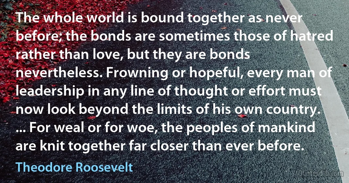 The whole world is bound together as never before; the bonds are sometimes those of hatred rather than love, but they are bonds nevertheless. Frowning or hopeful, every man of leadership in any line of thought or effort must now look beyond the limits of his own country. ... For weal or for woe, the peoples of mankind are knit together far closer than ever before. (Theodore Roosevelt)