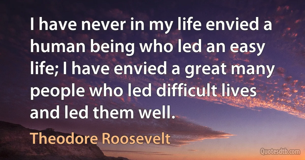 I have never in my life envied a human being who led an easy life; I have envied a great many people who led difficult lives and led them well. (Theodore Roosevelt)