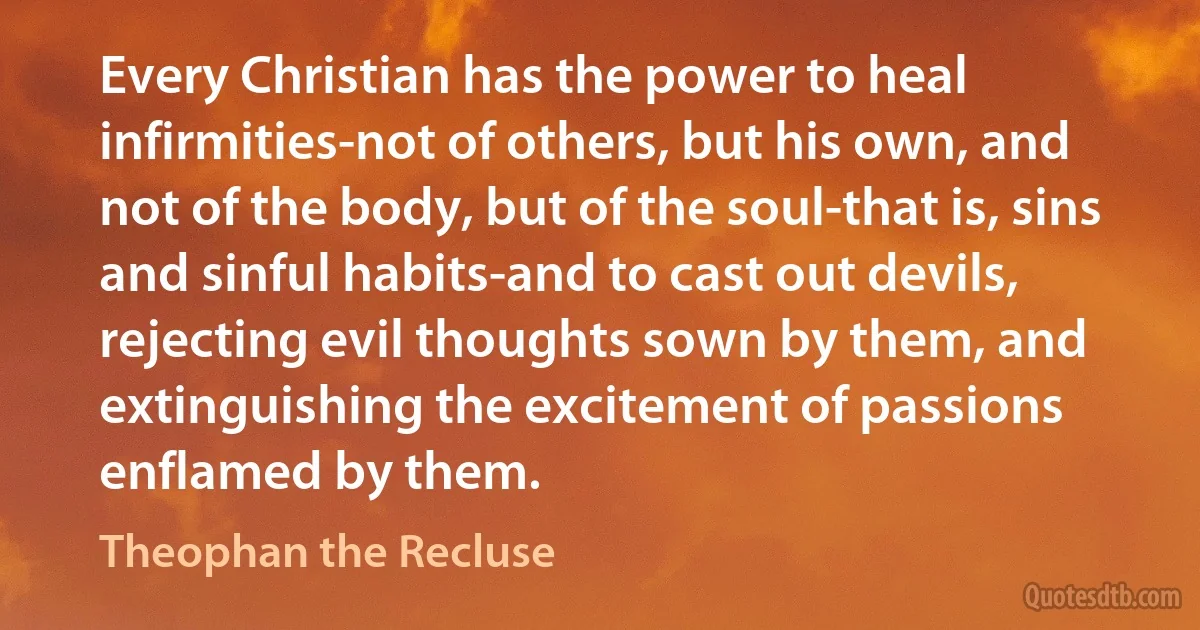 Every Christian has the power to heal infirmities-not of others, but his own, and not of the body, but of the soul-that is, sins and sinful habits-and to cast out devils, rejecting evil thoughts sown by them, and extinguishing the excitement of passions enflamed by them. (Theophan the Recluse)