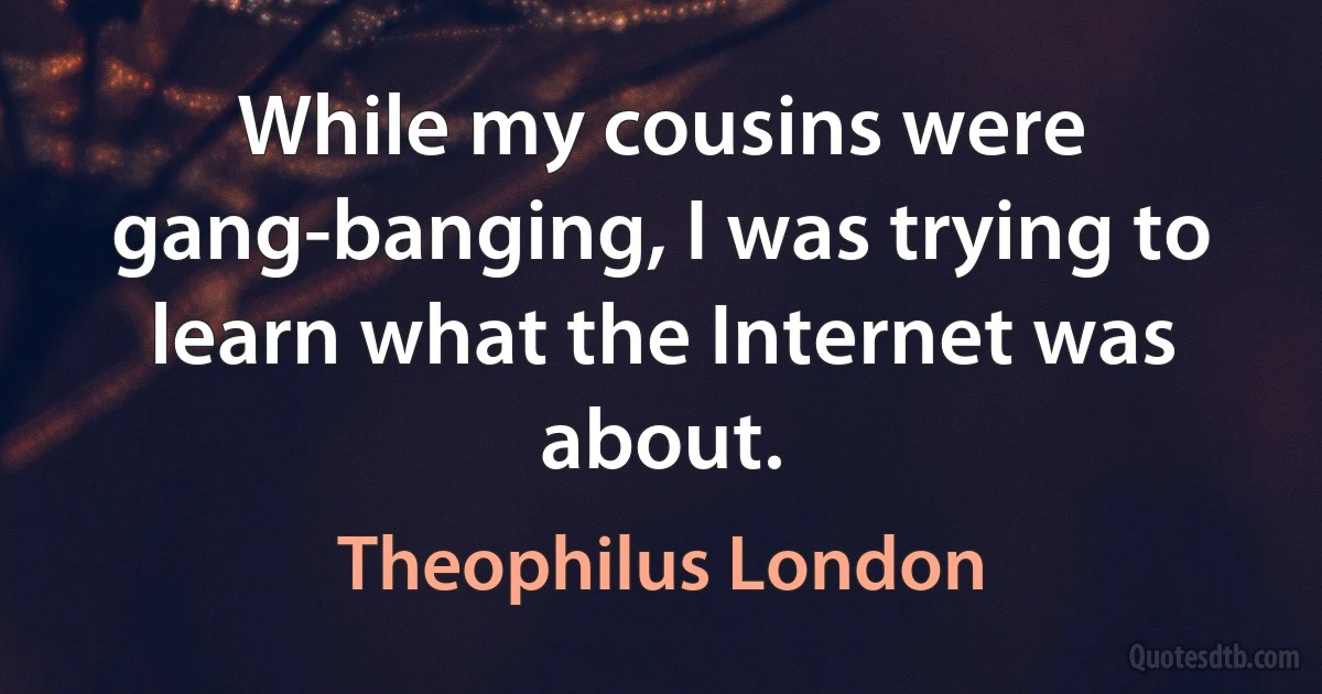 While my cousins were gang-banging, I was trying to learn what the Internet was about. (Theophilus London)