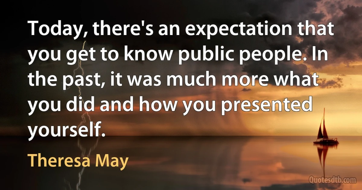 Today, there's an expectation that you get to know public people. In the past, it was much more what you did and how you presented yourself. (Theresa May)