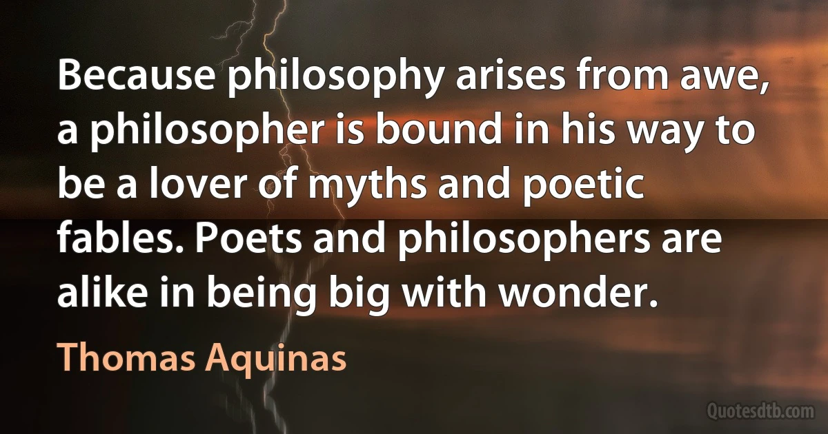 Because philosophy arises from awe, a philosopher is bound in his way to be a lover of myths and poetic fables. Poets and philosophers are alike in being big with wonder. (Thomas Aquinas)