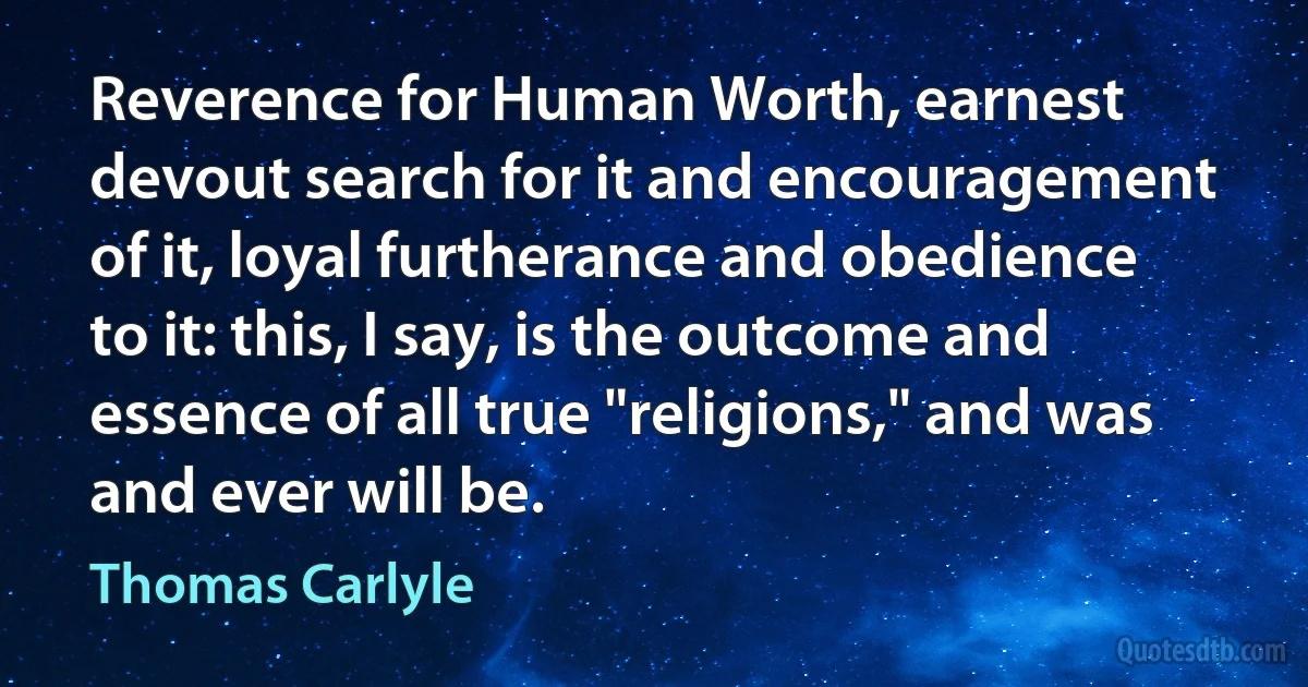 Reverence for Human Worth, earnest devout search for it and encouragement of it, loyal furtherance and obedience to it: this, I say, is the outcome and essence of all true "religions," and was and ever will be. (Thomas Carlyle)