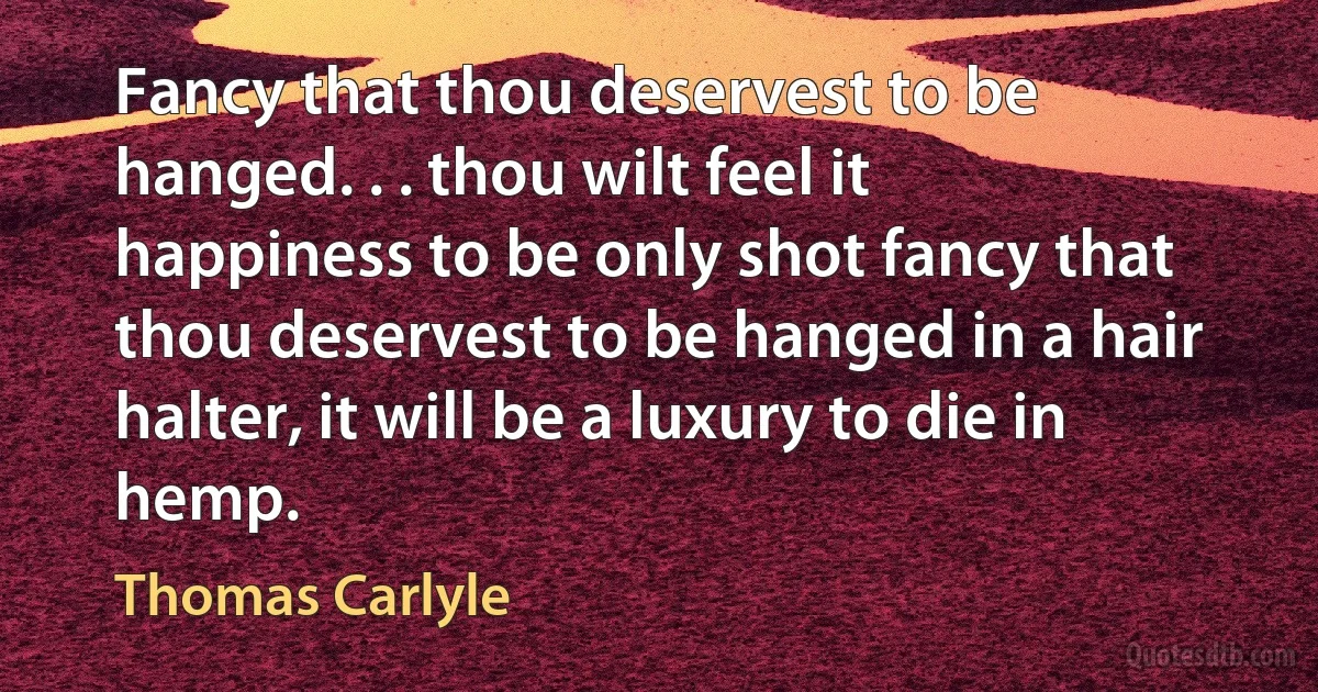 Fancy that thou deservest to be hanged. . . thou wilt feel it happiness to be only shot fancy that thou deservest to be hanged in a hair halter, it will be a luxury to die in hemp. (Thomas Carlyle)