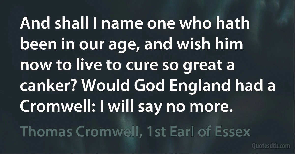 And shall I name one who hath been in our age, and wish him now to live to cure so great a canker? Would God England had a Cromwell: I will say no more. (Thomas Cromwell, 1st Earl of Essex)