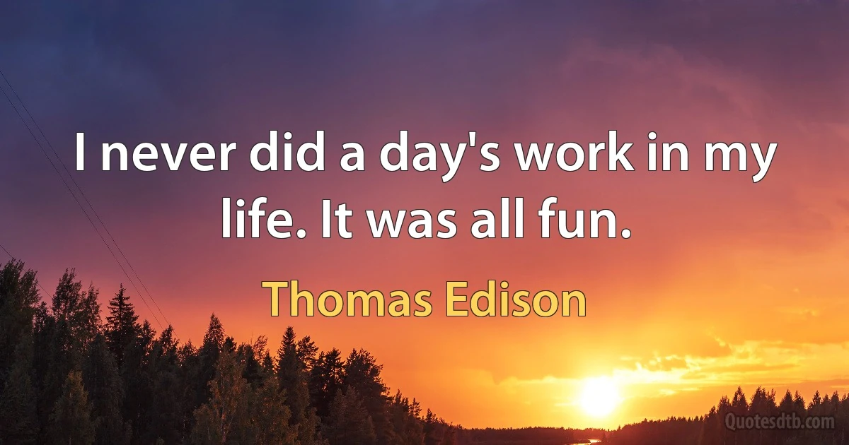 I never did a day's work in my life. It was all fun. (Thomas Edison)