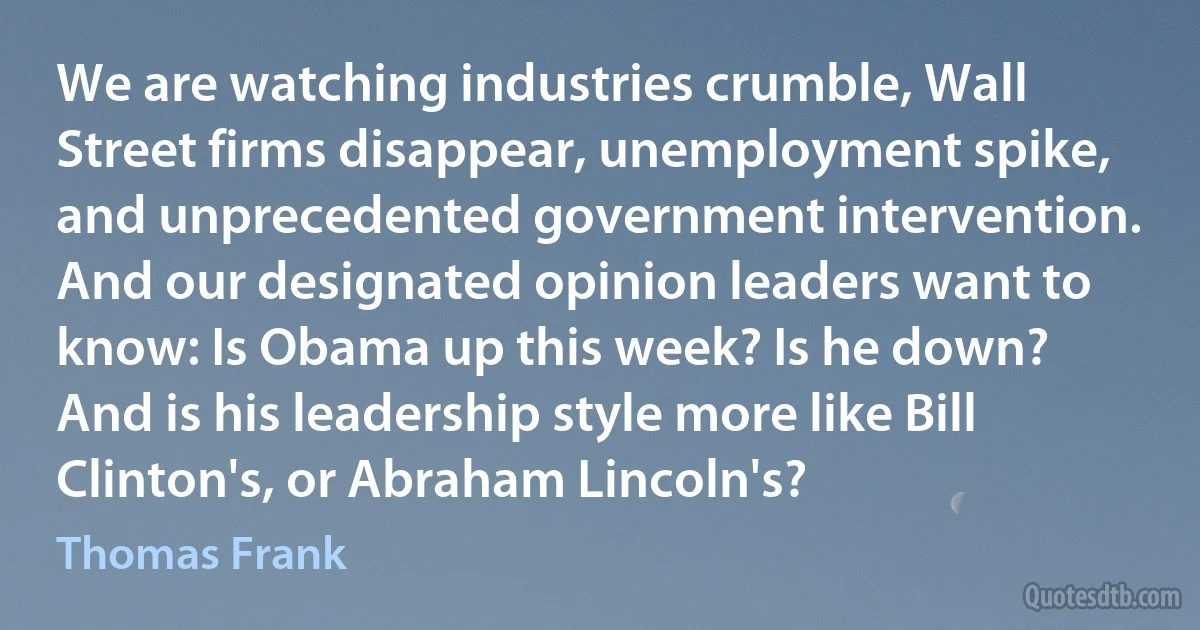 We are watching industries crumble, Wall Street firms disappear, unemployment spike, and unprecedented government intervention. And our designated opinion leaders want to know: Is Obama up this week? Is he down? And is his leadership style more like Bill Clinton's, or Abraham Lincoln's? (Thomas Frank)