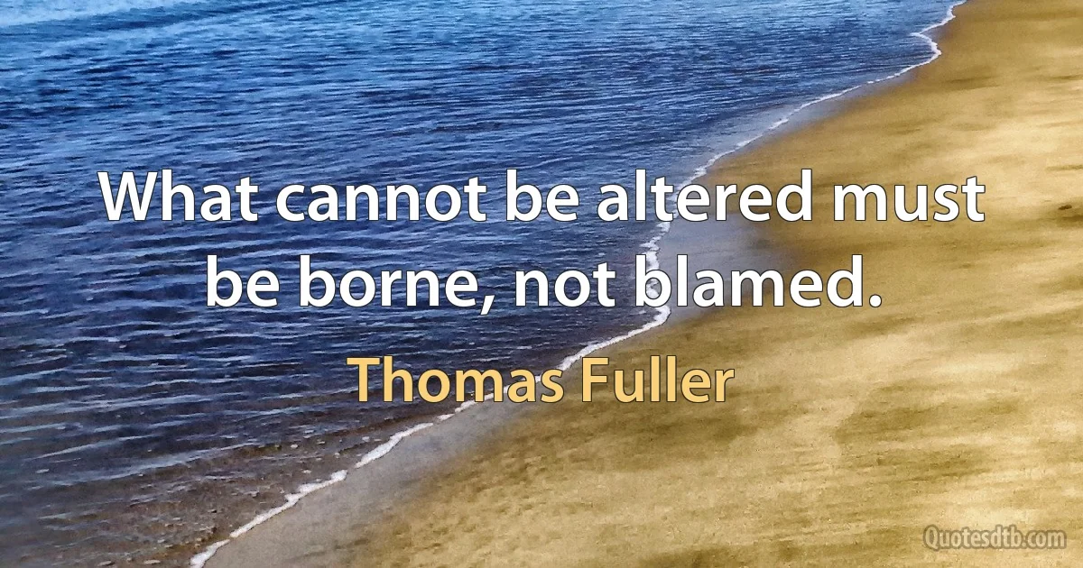 What cannot be altered must be borne, not blamed. (Thomas Fuller)