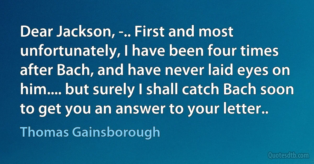 Dear Jackson, -.. First and most unfortunately, I have been four times after Bach, and have never laid eyes on him.... but surely I shall catch Bach soon to get you an answer to your letter.. (Thomas Gainsborough)