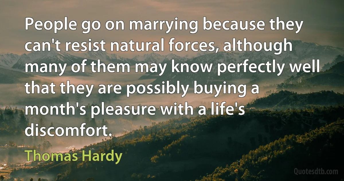 People go on marrying because they can't resist natural forces, although many of them may know perfectly well that they are possibly buying a month's pleasure with a life's discomfort. (Thomas Hardy)